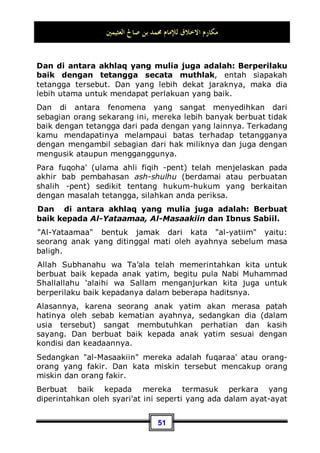 ‫ﺍﻟﻌﺜﻴﻤﲔ‬ ‫ﺻﺎﱀ‬ ‫ﺑﻦ‬ ‫ﳏﻤﺪ‬ ‫ﻟﻺﻣﺎﻡ‬ ‫ﺍﻻﺧﻼﻕ‬ ‫ﻣﻜﺎﺭﻡ‬
47
‫ﻢ‬‫ﹸ‬
‫ﻜ‬‫ﻣ‬‫ﺎ‬‫ﺣ‬‫ﺭ‬‫ﹶ‬‫ﺃ‬ ‫ﻮﺍ‬
‫ﻌ‬‫ﱢ‬
‫ﻄ‬‫ﹶ‬‫ﻘ‬
‫ﺗ‬‫ﻭ‬ ِ‫ﺽ‬‫ﺭ‬‫ﹶ‬‫ﺄ‬‫ﹾ‬‫ﻟ‬‫ﺍ‬ ‫ِﻲ‬‫ﻓ‬ ‫ﻭﺍ‬
‫ﺪ‬ِ‫ﺴ‬‫ﹾ‬‫ﻔ‬
‫ﺗ‬ ‫ﹾ‬‫ﻥ‬‫ﹶ‬‫ﺃ‬ ‫ﻢ‬
‫ﺘ‬‫ﻴ‬‫ﱠ‬
‫ﻟ‬‫ﻮ‬‫ﺗ‬ ‫ﹾ‬‫ﻥ‬ِ‫ﺇ‬ ‫ﻢ‬
‫ﺘ‬‫ﻴ‬‫ﺴ‬‫ﻋ‬ ‫ﹾ‬‫ﻞ‬‫ﻬ‬‫ﹶ‬‫ﻓ‬
*
‫ﻦ‬‫ِﻳ‬‫ﺬ‬‫ﱠ‬
‫ﻟ‬‫ﺍ‬ ‫ﻚ‬ِ‫ﺌ‬‫ﹶ‬‫ﻟ‬‫ﹸﻭ‬
‫ﺃ‬
‫ﹶ‬‫ﺄ‬‫ﹶ‬‫ﻓ‬ 
‫ﻪ‬‫ﱠ‬
‫ﻠ‬‫ﺍﻟ‬ 
‫ﻢ‬
‫ﻬ‬‫ﻨ‬‫ﻌ‬‫ﹶ‬‫ﻟ‬
‫ﻢ‬
‫ﻫ‬‫ﺭ‬‫ﺎ‬‫ﺼ‬‫ﺑ‬‫ﹶ‬‫ﺃ‬ ‫ﻰ‬‫ﻤ‬‫ﻋ‬‫ﹶ‬‫ﺃ‬‫ﻭ‬ ‫ﻢ‬
‫ﻬ‬
‫ﻤ‬‫ﺻ‬
“Maka apakah kiranya jika kamu berkuasa kamu akan membuat
kerusakan di muka bumi dan memutuskan hubungan
kekeluargaan?Mereka Itulah orang-orang yang dila'nati Allah
dan ditulikan-Nya telinga mereka dan dibutakan-Nya
penglihatan mereka.”(QS. Muhammad: 22  23)
Nabi Shallallahu ‘alaihi wa Sallam bersabda:
‫ﻗﺎﻃﻊ‬ ‫ﺍﳉـﻨﺔ‬ ‫ﻳﺪﺧﻞ‬ ‫ﻻ‬
Tidak akan masuk surga orang yang memutuskan tali
persaudaraan32
.
Dan silaturrahmi datang dalam al-Qur'an dan as-Sunnah dengan
bentuk Muthlak.
‫ﻣﺎ‬ ‫ﹸﻞ‬
‫ﻛ‬‫ﻭ‬
ِ‫ﺩ‬‫ﺤﺪ‬
‫ﻳ‬ ‫ﹶﻢ‬‫ﻟ‬‫ﻭ‬ ‫ﺃﺗﻰ‬
***
ِ‫ﺩ‬
‫ﺪ‬‫ﺣ‬‫ﺍ‬ ِ‫ﻑ‬‫ﺮ‬
‫ﻌ‬‫ﻓﺎﻟ‬ ‫ِﺯ‬‫ﺮ‬‫ﻛﺎﳊ‬ ِ‫ﻉ‬‫ِﺎﻟﺸﺮ‬‫ﺑ‬
Dan segala sesuatu yang belum dibatasi oleh syari'at ini,
seperti masalah tempat tuk penyimpan harta, maka dengan
'urf-lah dibatasi
Sesuai dengan ini, maka dalam masalah tersebut harus
dikembalikan pada 'urf-nya. Jadi, apa-apa yang dinamakan oleh
masyarakat sekitar sebagai cara untuk menyambung tali
persaudaraan, maka hal tersebut termasuk silaturrahmi. Dan
apa saja yang mereka sebut dengan pemutus tali persaudaraan,
maka hal ini disebut sebagai pemutus silaturrahmi. Dan hal ini
tentu berbeda-beda sesuai dengan perbedaan situasi, kondisi,
waktu, tempat, dan perbedaan umat-umat.
32 Dikeluarkan oleh Bukhari, No (5983) di Kitaabul Adab, Muslim, No (19) di Kitaabul Bir
Wash Shilah.
 