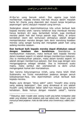 ‫ﺍﻟﻌﺜﻴﻤﲔ‬ ‫ﺻﺎﱀ‬ ‫ﺑﻦ‬ ‫ﳏﻤﺪ‬ ‫ﻟﻺﻣﺎﻡ‬ ‫ﺍﻻﺧﻼﻕ‬ ‫ﻣﻜﺎﺭﻡ‬
48
 Jika saja masyarakat dalam keadaan fakir atau kekurangan,
sedang anda orang yang berada, dan saudara kerabat anda
adalah orang yang fakir juga. Maka cara menyambung tali
persaudaraan terhadap mereka ialah dengan memberi
mereka bantuan sesuai dengan keadaan dan kemampuan
anda.
 Dan seandainya masyarakat tersebut dalam keadaan yang
mapan, mereka semua pun dalam keadaan baik
perekonomiannya. Maka dengan mengunjungi mereka pada
pagi hari atau sorenya, hal tersebut juga termasuk cara
untuk menyambung tali persaudaraan.
Di zaman kita sekarang ini, hubungan silaturrahmi antara
sesama manusia sangatlah jarang diterapkan. Hal tersebut
disebabkan oleh sibuknya mereka dengan pekerjaan dan
kebutuhan mereka sendiri, dan juga oelh sebab kesibukan
mereka satu sama lain. Sedangkan menyambung hubungan
silaturrahmi yang sempurna, hendaknya anda mencari kabar
tentang mereka, bagaimana keadaan anak-anak mereka, dan
memperhatikan permasalahan-permasalahan yang sedang diha-
dapi oleh mereka. Akan tetapi sangat disayangkan sekali,
tindakan dan perbuatan seperti ini sudah hilang entah kemana.
Sebagaimana perilaku berbakti secara sempurna juga telah
hilang dari kebanyakan manusia.
Dan di antara akhlaq yang mulia juga: Berbuat baik
dengan tetangga. Yang dimaksud dengan tetangga di sini
ialah: mereka yang rumahnya saling berdekatan dengan anda.
Dan yang rumahnya paling dekat dengan anda, mereka adalah
tetangga yang paling berhak mendapatkan pergaulan baik dan
perilaku mulia dari anda. Allah Subhanahu wa Ta’ala berfirman:
...
‫ﻰ‬‫ﺑ‬‫ﺮ‬‫ﹸ‬
‫ﻘ‬‫ﹾ‬‫ﻟ‬‫ﺍ‬ ‫ِﻱ‬‫ﺫ‬ ِ‫ﺭ‬‫ﺎ‬‫ﺠ‬‫ﹾ‬‫ﻟ‬‫ﺍ‬‫ﻭ‬ ِ‫ﲔ‬ِ‫ﻛ‬‫ﺎ‬‫ﺴ‬‫ﻤ‬‫ﹾ‬‫ﻟ‬‫ﺍ‬‫ﻭ‬ ‫ﻰ‬‫ﻣ‬‫ﺎ‬‫ﺘ‬‫ﻴ‬‫ﹾ‬‫ﻟ‬‫ﺍ‬‫ﻭ‬ ‫ﻰ‬‫ﺑ‬‫ﺮ‬‫ﹸ‬
‫ﻘ‬‫ﹾ‬‫ﻟ‬‫ﺍ‬ ‫ِﻱ‬‫ﺬ‬ِ‫ﺑ‬‫ﻭ‬ ‫ﺎ‬‫ﻧ‬‫ﺎ‬‫ﺴ‬‫ﺣ‬ِ‫ﺇ‬ ِ‫ﻦ‬‫ﻳ‬‫ﺪ‬ِ‫ﻟ‬‫ﺍ‬‫ﻮ‬‫ﹾ‬‫ﻟ‬‫ِﺎ‬‫ﺑ‬‫ﻭ‬
‫ﹶﺎ‬‫ﻟ‬ ‫ﻪ‬‫ﱠ‬
‫ﻠ‬‫ﺍﻟ‬ ‫ﱠ‬
‫ﻥ‬ِ‫ﺇ‬ ‫ﻢ‬‫ﹸ‬
‫ﻜ‬
‫ﻧ‬‫ﺎ‬‫ﻤ‬‫ﻳ‬‫ﹶ‬‫ﺃ‬ ‫ﺖ‬‫ﹶ‬‫ﻜ‬‫ﹶ‬‫ﻠ‬‫ﻣ‬ ‫ﺎ‬‫ﻣ‬‫ﻭ‬ ِ‫ﻞ‬‫ِﻴ‬‫ﺒ‬
‫ﺴ‬‫ﺍﻟ‬ ِ‫ﻦ‬‫ﺑ‬‫ﺍ‬‫ﻭ‬ ِ‫ﺐ‬‫ﻨ‬‫ﺠ‬‫ﹾ‬‫ﻟ‬‫ِﺎ‬‫ﺑ‬ ِ‫ﺐ‬ِ‫ﺣ‬‫ﺎ‬
‫ﺼ‬‫ﺍﻟ‬‫ﻭ‬ ِ‫ﺐ‬
‫ﻨ‬
‫ﺠ‬‫ﹾ‬‫ﻟ‬‫ﺍ‬ ِ‫ﺭ‬‫ﺎ‬‫ﺠ‬‫ﹾ‬‫ﻟ‬‫ﺍ‬‫ﻭ‬
‫ﺍ‬‫ﺭ‬‫ﻮ‬
‫ﺨ‬‫ﹶ‬‫ﻓ‬ ‫ﹰﺎ‬‫ﻟ‬‫ﺎ‬‫ﺘ‬‫ﺨ‬
‫ﻣ‬ ‫ﹶ‬‫ﻥ‬‫ﹶﺎ‬‫ﻛ‬ ‫ﻦ‬‫ﻣ‬ 
‫ﺐ‬ِ‫ﺤ‬
‫ﻳ‬
 