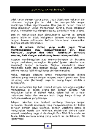 ‫ﺍﻟﻌﺜﻴﻤﲔ‬ ‫ﺻﺎﱀ‬ ‫ﺑﻦ‬ ‫ﳏﻤﺪ‬ ‫ﻟﻺﻣﺎﻡ‬ ‫ﺍﻻﺧﻼﻕ‬ ‫ﻣﻜﺎﺭﻡ‬
50
seorang tetangga akan mewariskan hartanya kepada
tetangganya yang lain 35
.
Beliau juga bersabda:
‫ﻳﺆﻣﻦ‬ ‫ﻻ‬ ‫ﻭﺍﷲ‬ ‫ﻳﺆﻣﻦ‬ ‫ﻻ‬ ‫ﻭﺍﷲ‬ ‫ﻳﺆﻣﻦ‬ ‫ﻻ‬ ‫ﻭﺍﷲ‬
Demi Allah dia belum beriman, demi Allah dia belum beriman,
demi Allah dia belum beriman, para sahabat bertanya:
Siapakah yang belum beriman wahai Rasulullah?, beliau
menjawab:
‫ﺑﻮﺍﺋﻘﻪ‬ ‫ﺟﺎﺭﻩ‬ ‫ﻳﺄﻣﻦ‬ ‫ﻻ‬ ‫ﺍﻟﺬﻱ‬
Yang tidak merasa aman tetangganya dari gangguannya36
.
Yakni dari tindak kejahatan dan tipu dayanya.
Dan masih banyak lagi nash-nash yang menunjukan atas
perhatian syari'at ini terhadap hak tetangga, perintah berbuat
baik kepadanya dan juga anjuran untuk memuliakannya.
Jika seorang tetangga beragama Islam dan sekaligus sebagai
kerabat dekat kita, maka ia mempunyai tiga hak: haknya
sebagai seorang muslim, haknya sebagai kerabat dekat, dan
haknya sebagai tetangga. Dan jika ia adalah seorang kerabat
dekat sekaligus tetangga, maka baginya hanya dua hak saja:
haknya sebagai kerabat dekat, dan haknya sebagai tetangga.
Sedangkan jika ia seorang muslim akan tetapi bukan kerabat
dekat, maka baginya juga hanya dua hak saja: haknya sebagai
seorang muslim, dan haknya sebagai tetangga. Akan tetapi, jika
tetangga tersebut seorang yang kafir atau non muslim, maka
baginya hanya satu hak saja, yakni haknya sebagai tetangga.
35 Dikeluarkan oleh Bukhari, No (6014  6015) di Kitaabul Adab, Muslim, No (140  141)
di Kitaabul Bir Wash Shilah.
36 Dikeluarkan oleh Bukhari, No (6016) di Kitaabul Adab.
 