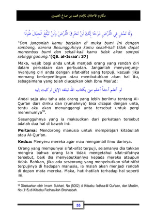 ‫ﺍﻟﻌﺜﻴﻤﲔ‬ ‫ﺻﺎﱀ‬ ‫ﺑﻦ‬ ‫ﳏﻤﺪ‬ ‫ﻟﻺﻣﺎﻡ‬ ‫ﺍﻻﺧﻼﻕ‬ ‫ﻣﻜﺎﺭﻡ‬
51
Dan di antara akhlaq yang mulia juga adalah: Berperilaku
baik dengan tetangga secata muthlak, entah siapakah
tetangga tersebut. Dan yang lebih dekat jaraknya, maka dia
lebih utama untuk mendapat perlakuan yang baik.
Dan di antara fenomena yang sangat menyedihkan dari
sebagian orang sekarang ini, mereka lebih banyak berbuat tidak
baik dengan tetangga dari pada dengan yang lainnya. Terkadang
kamu mendapatinya melampaui batas terhadap tetangganya
dengan mengambil sebagian dari hak miliknya dan juga dengan
mengusik ataupun mengganggunya.
Para fuqoha' (ulama ahli fiqih -pent) telah menjelaskan pada
akhir bab pembahasan ash-shulhu (berdamai atau perbuatan
shalih -pent) sedikit tentang hukum-hukum yang berkaitan
dengan masalah tetangga, silahkan anda periksa.
Dan di antara akhlaq yang mulia juga adalah: Berbuat
baik kepada Al-Yataamaa, Al-Masaakiin dan Ibnus Sabiil.
Al-Yataamaa bentuk jamak dari kata al-yatiim yaitu:
seorang anak yang ditinggal mati oleh ayahnya sebelum masa
baligh.
Allah Subhanahu wa Ta’ala telah memerintahkan kita untuk
berbuat baik kepada anak yatim, begitu pula Nabi Muhammad
Shallallahu ‘alaihi wa Sallam menganjurkan kita juga untuk
berperilaku baik kepadanya dalam beberapa haditsnya.
Alasannya, karena seorang anak yatim akan merasa patah
hatinya oleh sebab kematian ayahnya, sedangkan dia (dalam
usia tersebut) sangat membutuhkan perhatian dan kasih
sayang. Dan berbuat baik kepada anak yatim sesuai dengan
kondisi dan keadaannya.
Sedangkan al-Masaakiin mereka adalah fuqaraa' atau orang-
orang yang fakir. Dan kata miskin tersebut mencakup orang
miskin dan orang fakir.
Berbuat baik kepada mereka termasuk perkara yang
diperintahkan oleh syari'at ini seperti yang ada dalam ayat-ayat
 