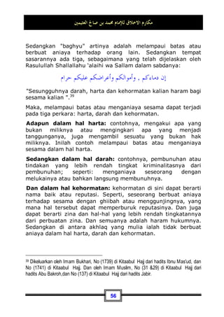 ‫ﺍﻟﻌﺜﻴﻤﲔ‬ ‫ﺻﺎﱀ‬ ‫ﺑﻦ‬ ‫ﳏﻤﺪ‬ ‫ﻟﻺﻣﺎﻡ‬ ‫ﺍﻻﺧﻼﻕ‬ ‫ﻣﻜﺎﺭﻡ‬
52
Al-Qur'an yang banyak sekali. Dan agama juga telah
memberikan kepada mereka hak-hak khusus dalam masalah
harta fa'i (harta yang diperoleh dari musuh tanpa terjadinya
peperangan -pent) ataupun masalah yang lainnya.
Sedangkan alasan diperintahkannya kita untuk berbuat baik
kepada mereka ialah: karena kefakiran bisa membuat mereka
hanya berdiam diri saja, bertambah lemah, juga membuat
mereka patah hati dan hanya pasrah saja. Maka, di antara
keindahan islam dan kemuliaan akhlaqnya adalah dengan
memperlakukan mereka dengan baik demi menolong keadaan
mereka yang sangat kurang dan mengobati patah hati yang
sedang mereka rasakan.
Dan berbuat baik kepada mereka dapat dilakukan sesuai
dengan keadaan dan kondisinya. Seandainya ia
membutuhkan makanan, maka berbuat baik kepada mereka
dalam keadaan seperti ini adalah dengan memberinya makanan.
Jika ia membutuhkan pakaian, maka dalam kondisi seperti ini
adalah dengan memberinya pakaian. Dan bisa juga dengan cara
menganggapnya sebagai sahabat. Jika ia memasuki suatu
majlis, maka sambut dan utamakanlah ia demi untuk
mengangakat harkat dan martabatnya.
Dan karena kekurangannya inilah, yang mana telah Allah
Subhanahu wa Ta’ala menakdirkan padanya dengan penuh
kebijaksanaan-Nya, kita diperintahkan untuk berbuat baik
kepada mereka.
Begitu pula dengan ibnus sabiil yakni musafir atau orang
yang sedang bepergian. Dan yang dimaksud di sini adalah
musafir yang kehabisan bekal safar-nya maupun yang belum
kehabisan. Beda halnya dengan masalah zakat37
, karena
37 Maksudnya, dalam masalah zakat, seorang musafir yang berhak mendapatkan zakat
adalah yang kehabisan bekal perjalanan pada saat sedang safar. Adapun yang masih
mempunyai bekal perjalanan, maka dia tidak berhak untuk menerimanya, wallahu a'lam -
pent.
 