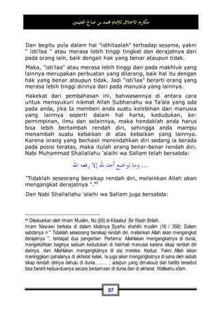 ‫ﺍﻟﻌﺜﻴﻤﲔ‬ ‫ﺻﺎﱀ‬ ‫ﺑﻦ‬ ‫ﳏﻤﺪ‬ ‫ﻟﻺﻣﺎﻡ‬ ‫ﺍﻻﺧﻼﻕ‬ ‫ﻣﻜﺎﺭﻡ‬
53
seorang musafir akan merasa asing, dan orang yang merasa
asing akan merasa kesepian, jika engkau beramah-tamah
dengannya dengan memuliakan dan berbuat baik padanya,
maka hal tersebut termasuk perkara yang diperintahkan oleh
syari'at ini.
Jika ia singgah dirumahmu sebagai seorang tamu, maka di
antara akhlaq yang mulia hendaklah anda memuliakannya
dengan menjamunya. Akan tetapi sebagian ulama berkata:
sesungguhnya tidak wajib memuliakan seorang tamu dengan
menjamunya kecuali di pedesaan, sedang di perkotaan tidaklah
wajib!. Maka kita katakan: bahkan hal tersebut wajib di desa
maupun di kota, kecuali jika memang ada suatu sebab, seperti
ruang rumah yang sempit, ataupun sebab-sebab lainnya yang
bisa menghalanginya untuk menjamu tamunya. Akan tetapi
bagaimanapun juga keadaannya, haruslah menolaknya dengan
baik jika memang anda berudzur atau mempunyai alasan yang
syar'i.
Dan di antara akhlaq yang mulia juga: Berlaku lemah
lembut dengan  Al-Mamluuk  dan pembantu rumah
tangga.
Al-Mamluuk di sini mencakup hamba sahaya dan binatang
peliharaan:
Adapun berlaku lemah lembut terhadap hamba sahaya, yaitu
dengan memberinya makanan jika ia lapar, atau dengan
memberinya baju jika ia membutuhkannya. Dan janganlah anda
membebaninya dengan sesuatu yang tidak ia sanggupi.
Sedangkan berlemah lembut terhadap hewan peliharaan, entah
itu hewan tunggangan atau hewan yang diambil air susunya
ataupun juga hanya sebatas hewan peliharaan saja, hal ini
berbeda-beda sesuai dengan apa yang dibutuhkan oleh masing-
masing dari jenis hewan tersebut. Seperti pada musim dingin,
hendaknya hewan-hewan tersebut di tempatkan pada ruangan
yang hangat jika ia tidak tahan dengan cuaca dingin. Dan pada
musim panas di tempatkan pada ruangan yang dingin jika ia
 