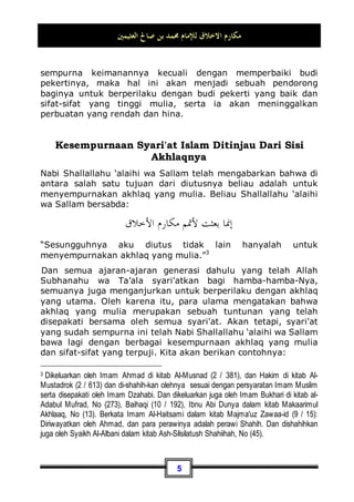 ‫ﺍﻟﻌﺜﻴﻤﲔ‬ ‫ﺻﺎﱀ‬ ‫ﺑﻦ‬ ‫ﳏﻤﺪ‬ ‫ﻟﻺﻣﺎﻡ‬ ‫ﺍﻻﺧﻼﻕ‬ ‫ﻣﻜﺎﺭﻡ‬
4
Dan wajib bagi setiap muslim untuk berperilaku dengan akhlaq
yang mulia ini. Karena, sesuatu yang berharga dari tiap-tiap
benda merupakan sesuatu yang baik dari benda tersebut, dan di
antaranya adalah perkataan Rasulullah Shallallahu ‘alaihi wa
Sallam kepada Mu'adz bin Jabal:
‫ﺃﻣﻮﺍﳍﻢ‬ ‫ﻭﻛﺮﺍﺋﻢ‬ ‫ﺇﻳﺎﻙ‬
”…dan hati-hatilah dari harta-harta mereka yang berharga…”1
,
yakni ketika Nabi Shallallahu ‘alaihi wa Sallam
memerintahkannya untuk mengambil zakat dari penduduk kota
Yaman.
Maka, setiap orang harus berusaha agar hati atau gambaran
batinnya menjadi mulia. Sehingga ia mencintai kemuliaan dan
keberanian, juga mencintai sifat santun dan kesabaran. Ketika
bertemu dengan sesama hendaknya ia menampakkan wajah
yang berseri-seri, hati yang lapang, dan jiwa yang tenang. Dan
semua sifat-sifat di atas merupakan bagian dari akhlaq yang
mulia.
Telah bersabda Nabi Muhammad Shallallahu ‘alaihi wa Sallam:
‫ﹰ‬‫ﺎ‬‫ﺧﻠﻘ‬ ‫ﺃﺣﺴﻨﻬﻢ‬ ‫ﹰ‬‫ﺎ‬‫ﺇﳝﺎﻧ‬ ‫ﺍﳌﺆﻣﻨﲔ‬ ‫ﺃﻛﻤﻞ‬
“Mukmin yang paling sempurna keimanannya adalah yang
paling baik akhlaqnya”2
.
Maka, sudah sewajarnya jika pembicaraan ini selalu berada di
depan mata seorang mukmin. Karena, jika seseorang
mengetahui bahwa dia tidak akan bisa menjadi figur yang
1 Dikeluarkan oleh Imam Bukhari, No (1496) di Kitaabuz Zakaah, dan Imam Muslim, No
(29) di Kitaabul Iimaan.
2 Dikeluarkan oleh Abu Daud, No (3682) di Kitaabus Sunnah, dan Tirmidzi, No (1162) di
Kitaabur Radhaa', dan dalam riwayatnya ada tambahan: Dan sebaik-baik kalian adalah
yang berbuat baik terhadap kaum wanita , dan dikeluarkan juga oleh Iman Ahmad di kitab
Al-Musnad (2 / 472), hadits tersebut ada di kitab Shahiihul Jaami', No (1230 , 1232).
 