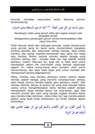 ‫ﺍﻟﻌﺜﻴﻤﲔ‬ ‫ﺻﺎﱀ‬ ‫ﺑﻦ‬ ‫ﳏﻤﺪ‬ ‫ﻟﻺﻣﺎﻡ‬ ‫ﺍﻻﺧﻼﻕ‬ ‫ﻣﻜﺎﺭﻡ‬
55
‫ﹰﺎ‬‫ﻟ‬‫ﹸﻮ‬
‫ﻃ‬ ‫ﹶ‬‫ﻝ‬‫ﺎ‬‫ﺒ‬ِ‫ﺠ‬‫ﹾ‬‫ﻟ‬‫ﺍ‬ ‫ﹶ‬‫ﻎ‬‫ﹸ‬
‫ﻠ‬‫ﺒ‬‫ﺗ‬ ‫ﻦ‬‫ﹶ‬‫ﻟ‬‫ﻭ‬ ‫ﺽ‬‫ﺭ‬‫ﹶ‬‫ﺄ‬‫ﹾ‬‫ﻟ‬‫ﺍ‬ ‫ﻕ‬ِ‫ﺮ‬‫ﺨ‬‫ﺗ‬ ‫ﻦ‬‫ﹶ‬‫ﻟ‬ ‫ﻚ‬
‫ﻧ‬ِ‫ﺇ‬ ‫ﺎ‬‫ﺣ‬‫ﺮ‬‫ﻣ‬ ِ‫ﺽ‬‫ﺭ‬‫ﹶ‬‫ﺄ‬‫ﹾ‬‫ﻟ‬‫ﺍ‬ ‫ِﻲ‬‫ﻓ‬ ِ‫ﺶ‬‫ﻤ‬‫ﺗ‬ ‫ﹶﺎ‬‫ﻟ‬‫ﻭ‬
“Dan janganlah kamu berjalan di muka bumi Ini dengan
sombong, karena Sesungguhnya kamu sekali-kali tidak dapat
menembus bumi dan sekali-kali kamu tidak akan sampai
setinggi gunung.”(QS. al-Israa': 37)
Maka, wajib bagi anda untuk menjadi orang yang rendah diri
dalam perkataan dan perbuatan. Janganlah menyanjung-
nyanjung diri anda dengan sifat-sifat yang terpuji, kecuali jika
memang berkepentingan atau membutuhkan akan hal itu,
sebagaimana yang telah diucapkan oleh Ibnu Mas'ud:
‫ﺇﻟﻴﻪ‬ ‫ﻟﺮﻛﺒﺖ‬ ‫ﺍﻹﺑﻞ‬ ‫ﺗﺒﻠﻐﻪ‬ ‫ﺍﷲ‬ ‫ﺑﻜﺘﺎﺏ‬ ‫ﻣﲏ‬ ‫ﺃﻋﻠﻢ‬ ‫ﹰ‬‫ﺍ‬‫ﺃﺣﺪ‬ ‫ﺃﻋﻠﻢ‬ ‫ﻟﻮ‬
Andai saja aku tahu ada orang yang lebih berilmu tentang Al-
Qur'an dari diriku dan (rumahnya) bisa dicapai dengan unta,
tentu aku akan menunggangi unta tersebut untuk pergi
menemuinya38
.
Sesungguhnya yang ia maksudkan dari perkataan tersebut
adalah dua hal di bawah ini:
Pertama: Mendorong manusia untuk mempelajari kitabullah
atau Al-Qur'an.
Kedua: Menyeru mereka agar mau mengambil ilmu darinya.
Orang yang mempunyai sifat-sifat terpuji, selamanya dia takkan
mengira bahwa orang lain tidak mengetahui sifat-sifatnya
tersebut, baik dia menyebutkannya kepada mereka ataupun
tidak. Bahkan, jika ada seseorang yang menyebutkan sifat-sifat
terpujinya di hadapan manusia, ia malah akan menjadi rendah
di depan mata mereka. Maka, hati-hatilah terhadap hal seperti
ini.
38 Dikeluarkan oleh Imam Bukhari, No (5002) di Kitaabu fadhaa-ilil Qur'aan, dan Muslim,
No (115) di Kitaabu Fadhaa-ilish Shahaabah.
 