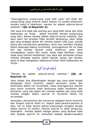 ‫ﺍﻟﻌﺜﻴﻤﲔ‬ ‫ﺻﺎﱀ‬ ‫ﺑﻦ‬ ‫ﳏﻤﺪ‬ ‫ﻟﻺﻣﺎﻡ‬ ‫ﺍﻻﺧﻼﻕ‬ ‫ﻣﻜﺎﺭﻡ‬
56
Sedangkan baghyu artinya adalah melampaui batas atau
berbuat aniaya terhadap orang lain. Sedangkan tempat
sasarannya ada tiga, sebagaimana yang telah dijelaskan oleh
Rasulullah Shallallahu ‘alaihi wa Sallam dalam sabdanya:
‫ﺩﻣﺎﺀﻛﻢ‬ ‫ﺇﻥ‬
,
‫ﺣﺮﺍﻡ‬ ‫ﻋﻠﻴﻜﻢ‬ ‫ﻭﺃﻋﺮﺍﺿﻜﻢ‬ ‫ﻭﺃﻣﻮﺍﻟﻜﻢ‬
Sesungguhnya darah, harta dan kehormatan kalian haram bagi
sesama kalian .39
Maka, melampaui batas atau menganiaya sesama dapat terjadi
pada tiga perkara: harta, darah dan kehormatan.
Adapun dalam hal harta: contohnya, mengakui apa yang
bukan miliknya atau mengingkari apa yang menjadi
tanggunganya, juga mengambil sesuatu yang bukan hak
miliknya. Inilah contoh melampaui batas atau menganiaya
sesama dalam hal harta.
Sedangkan dalam hal darah: contohnya, pembunuhan atau
tindakan yang lebih rendah tingkat kriminalitasnya dari
pembunuhan; seperti: menganiaya seseorang dengan
melukainya atau bahkan langsung membunuhnya.
Dan dalam hal kehormatan: kehormatan di sini dapat berarti
nama baik atau reputasi. Seperti, seseorang berbuat aniaya
terhadap sesama dengan ghiibah atau menggunjingnya, yang
mana hal tersebut dapat memperburuk reputasinya. Dan juga
dapat berarti zina dan hal-hal yang lebih rendah tingkatannya
dari perbuatan zina. Dan semuanya adalah haram hukumnya.
Sedangkan di antara akhlaq yang mulia ialah tidak berbuat
aniaya dalam hal harta, darah dan kehormatan.
39 Dikeluarkan oleh Imam Bukhari, No (1739) di Kitaabul Hajj dari hadits Ibnu Mas'ud, dan
No (1741) di Kitaabul Hajj. Dan oleh Imam Muslim, No (31 29) di Kitaabul Hajj dari
hadits Abu Bakroh,dan No (137) di Kitaabul Hajj dari hadits Jabir.
 