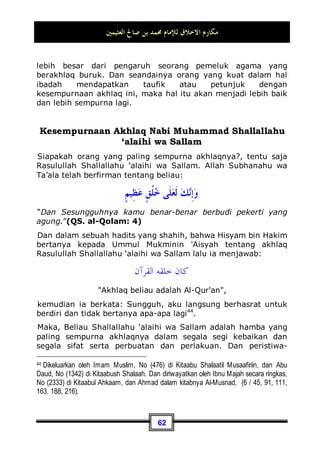 ‫ﺍﻟﻌﺜﻴﻤﲔ‬ ‫ﺻﺎﱀ‬ ‫ﺑﻦ‬ ‫ﳏﻤﺪ‬ ‫ﻟﻺﻣﺎﻡ‬ ‫ﺍﻻﺧﻼﻕ‬ ‫ﻣﻜﺎﺭﻡ‬
58
‫ﺗﻮﺍﺿﻌﻮﺍ‬ ‫ﺃﻥ‬ ‫ﺇﱄ‬ ‫ﺃﻭﺣﻰ‬ ‫ﺍﷲ‬ ‫ﺇﻥ‬
,
ِ‫ﺪ‬‫ﺃﺣ‬ ‫ﻋﻠﻰ‬ ‫ﺃﺣﺪ‬ ‫ﻳﻔﺨﺮ‬ ‫ﻻ‬ ‫ﺣﱴ‬
,

‫ﺪ‬‫ﺃﺣـ‬ ‫ﻳﺒﻐﻲ‬ ‫ﻭﻻ‬
‫ﺃﺣﺪ‬ ‫ﻋﻠﻰ‬
Sesungguhnya Allah mewahyukan kepadaku (untuk menyuruh)
agar kalian bersikap rendah diri, sehingga seseorang tidak
merasa sombong terhadap sesama, dan tidak pula berbuat
aniaya terhadap yang lainnya .41
Akhlaq Non Muslim
Banyak orang yang mengutarakan bahwa penduduk barat jauh
lebih baik akhlaqnya dalam hal mua'malah dan jual beli dari
pada kita, sementara engkau akan dapati penipuan, dusta, dan
pemasaran barang dagangan dengan sumpah palsu banyak
tersebar di kalangan kita, kaum muslimin.
Dan untuk membantah fitnah ini kita katakan: Nabi Muhammad
Shallallahu ‘alaihi wa Sallam telah bersabda:
‫ﺍﳌﺪﻋﻲ‬ ‫ﻋﻠﻰ‬ ‫ﺍﻟﺒﻴﻨﺔ‬
Wajib mendatangkan bukti bagi orang yang menuduh.
Dan sesuatu yang telah masyhur atau tersebar luas pada
kebanyakan orang, bahwa penduduk barat mempunyai akhlaq
yang terpuji dalam hal mu'aalamah, maka hal ini tidaklah benar.
Karena sesungguhnya mereka mempunyai akhlaq buruk yang
telah diketahui oleh orang yang pernah pergi ke sana dan
melihat dengan mata kepala sendiri, dan dengan penuh keadilan
dan pertengahan, bukannya seperti mereka yang menatap
dengan mata yang penuh rasa pengagungan dan keheran-
41 Dikeluarkan oleh Imam Muslim, No (64) di Kitaabul Jannah Wa Na'iimihaa.
 