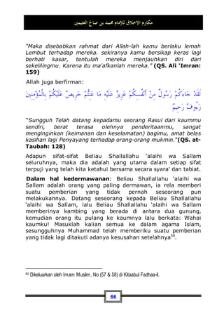 ‫ﺍﻟﻌﺜﻴﻤﲔ‬ ‫ﺻﺎﱀ‬ ‫ﺑﻦ‬ ‫ﳏﻤﺪ‬ ‫ﻟﻺﻣﺎﻡ‬ ‫ﺍﻻﺧﻼﻕ‬ ‫ﻣﻜﺎﺭﻡ‬
62
lebih besar dari pengaruh seorang pemeluk agama yang
berakhlaq buruk. Dan seandainya orang yang kuat dalam hal
ibadah mendapatkan taufik atau petunjuk dengan
kesempurnaan akhlaq ini, maka hal itu akan menjadi lebih baik
dan lebih sempurna lagi.
Kesempurnaan Akhlaq Nabi Muhammad Shallallahu
‘alaihi wa Sallam
Siapakah orang yang paling sempurna akhlaqnya?, tentu saja
Rasulullah Shallallahu ‘alaihi wa Sallam. Allah Subhanahu wa
Ta’ala telah berfirman tentang beliau:
ٍ‫ﻢ‬‫ِﻴ‬‫ﻈ‬‫ﻋ‬ ٍ‫ﻖ‬‫ﹸ‬
‫ﻠ‬
‫ﺧ‬ ‫ﹶﻰ‬‫ﻠ‬‫ﻌ‬‫ﹶ‬‫ﻟ‬ ‫ﻚ‬
‫ﻧ‬ِ‫ﺇ‬‫ﻭ‬
“Dan Sesungguhnya kamu benar-benar berbudi pekerti yang
agung.”(QS. al-Qolam: 4)
Dan dalam sebuah hadits yang shahih, bahwa Hisyam bin Hakim
bertanya kepada Ummul Mukminin 'Aisyah tentang akhlaq
Rasulullah Shallallahu ‘alaihi wa Sallam lalu ia menjawab:
‫ﺍﻟﻘﺮﺁﻥ‬ ‫ﺧﻠﻘﻪ‬ ‫ﻛﺎﻥ‬
Akhlaq beliau adalah Al-Qur'an,
kemudian ia berkata: Sungguh, aku langsung berhasrat untuk
berdiri dan tidak bertanya apa-apa lagi44
.
Maka, Beliau Shallallahu ‘alaihi wa Sallam adalah hamba yang
paling sempurna akhlaqnya dalam segala segi kebaikan dan
segala sifat serta perbuatan dan perlakuan. Dan peristiwa-
44 Dikeluarkan oleh Imam Muslim, No (476) di Kitaabu Shalaatil Musaafiriin, dan Abu
Daud, No (1342) di Kitaabush Shalaah. Dan diriwayatkan oleh Ibnu Majah secara ringkas,
No (2333) di Kitaabul Ahkaam, dan Ahmad dalam kitabnya Al-Musnad, (6 / 45, 91, 111,
163, 188, 216).
 