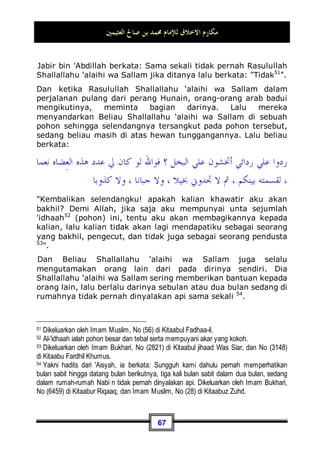 ‫ﺍﻟﻌﺜﻴﻤﲔ‬ ‫ﺻﺎﱀ‬ ‫ﺑﻦ‬ ‫ﳏﻤﺪ‬ ‫ﻟﻺﻣﺎﻡ‬ ‫ﺍﻻﺧﻼﻕ‬ ‫ﻣﻜﺎﺭﻡ‬
63
peristiwa serta kejadian-kejadian yang telah terjadi pada masa
Beliau Shallallahu ‘alaihi wa Sallam menunjukkan akan kebaikan
akhlaqnya.
Bahkan Beliau Shallallahu ‘alaihi wa Sallam dahulunya juga
berakhlaq mulia meskipun hanya dengan anak-anak. Beliau
berlaku lemah-lembut dengan dan bercanda dengan mereka,
dan ia pun berkata kepada salah seorang anak kecil:
‫؟‬ ‫ﺮ‬‫ﻴ‬‫ﻐ‬‫ﺍﻟﻨ‬ ‫ﻓﻌﻞ‬ ‫ﻣﺎ‬ ، ‫ﻋﻤﲑ‬ ‫ﺃﺑﺎ‬ ‫ﻳﺎ‬
Wahai Abu 'Umair, apa yang diperbuat oleh Nughair? 45

Abu 'Umair adalah kunyah46
bagi bocah kecil, dan ia mempunyai
Nughair yakni seekor burung kecil seperti burung pipit. Burung
tersebut mati, maka Abu 'Umair bersedih dan berduka,
kemudian Rasulullah Shallallahu ‘alaihi wa Sallam pun berlemah-
lembut kepadanya seraya berkata: Wahai Abu 'Umair, apa yang
diperbuat oleh Nughair?.
Dan begitu pula, di antara kemuliaan akhlaq Beliau Shallallahu
‘alaihi wa Sallam dan rasa kasih sayangnya terhadap sesama,
bahwa ada seorang A'raabi47
yang datang kepada Beliau
Shallallahu ‘alaihi wa Sallam, kemudian ia kencing di dalam
masjid. Para sahabat pun melarang dan menghardiknya dengan
keras, akan tetapi Nabi Shallallahu ‘alaihi wa Sallam melarang
mereka. Maka, ketika ia selesai dari kencingnya, Rasulullah
Shallallahu ‘alaihi wa Sallam memerintahkan para sahabat untuk
mendatangkan ember besar yang berisi air, lalu disiramkan pada
45 Dikeluarkan oleh Imam Bukhari, No (6203) di Kitaabul Adab, dan Muslim, No (30) di
Kitaabul Aadaab.
46 Sebutan atau nama seseorang dengan menggunakan kata depan  Abu , seperti Abu
Musa yang nama aslinya adalah 'Abdullah bin Qais, Abu Hurairah yang mempunyai nama
'Abdurrahman bin Sahkr, dll -pent.
47 Arab badui yang datang dari pelosok desa -pent.
 