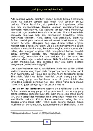 ‫ﺍﻟﻌﺜﻴﻤﲔ‬ ‫ﺻﺎﱀ‬ ‫ﺑﻦ‬ ‫ﳏﻤﺪ‬ ‫ﻟﻺﻣﺎﻡ‬ ‫ﺍﻻﺧﻼﻕ‬ ‫ﻣﻜﺎﺭﻡ‬
64
tempat kencingnya tersebut. Kemudian Beliau Shallallahu ‘alaihi
wa Sallam memanggilnya lalu berkata:
‫ﻭﻗﺮﺍﺀﺓ‬ ‫ﻟﻠﺼﻼﺓ‬ ‫ﻫﻲ‬ ‫ﺇﳕﺎ‬ ‫ﻭﺍﻟﻘﺬﺭ‬ ‫ﺍﻷﺫﻯ‬ ‫ﻣﻦ‬ ‫ﺷﻲﺀ‬ ‫ﻓﻴﻬﺎ‬ ‫ﻳﺼﻠﺢ‬ ‫ﻻ‬ ‫ﺍﳌﺴﺎﺟﺪ‬ ‫ﻫﺬﻩ‬ ‫ﺇﻥ‬
‫ﺍﻟﻘﺮﺁﻥ‬
Sesungguhnya masjid-masjid ini bukanlah tempat untuk
membuang kotoran, akan tetapi sebagai tempat untuk
mendirikan shalat dan membaca Al-Qur'an, atau sebagaimana
yang telah Nabi Shallallahu ‘alaihi wa Sallam sabdakan.
Dan sisi kemuliaan akhlaq Beliau Shallallahu ‘alaihi wa Sallam
dalam kisah ini sangat jelas sekali, dimana Beliau Shallallahu
‘alaihi wa Sallam tidak mencela A'raabi tersebut dan tidak pula
menyuruh para sahabat untuk memukulnya, akan tetapi beliau
membiarkannya sampai ia selesai dari kencingnya. Baru setelah
itu Beliau Shallallahu ‘alaihi wa Sallam memberitahukan
kepadanya, bahwa masjid itu bukanlah sebagai tempat seperti
yang telah ia perbuat, akan tetapi sebagai tempat untuk
menunaikan shalat, dzikir dan membaca Al-Qur'an.
Dan begitu pula, di antara kemuliaan akhlaqnya Shallallahu
‘alaihi wa Sallam dan kasih sayangnya terhadap kaum
mukminin, bahwasanya ada seorang laki-laki datang menemui
Beliau Shallallahu ‘alaihi wa Sallam dan berkata: Wahai
Rasulullah, binasalah aku !!, lalu beliau bertanya padanya: Apa
yang membuatmu binasa?, laki-laki tersebut menjawab: Aku
telah bersetubuh dengan istriku pada siang hari di bulan
Ramadhan, Nabi berkata padanya: Apakah engkau mempunyai
sesuatu untuk memerdekakan seorang budak?, dia berkata:
Tidak, beliau bertanya lagi: Apakah engkau sanggup untuk
berpuasa selama dua bulan berturut-turut?, dia menjawab:
Tidak, beliau bertanya lagi: Apakah engkau memiliki sesuatu
untuk memberi makan enam puluh orang miskin?, dia
menjawab: Tidak, lalu ia pun duduk. Kemudian Nabi Shallallahu
 