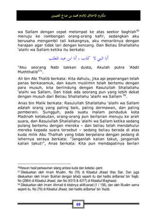 ‫ﺍﻟﻌﺜﻴﻤﲔ‬ ‫ﺻﺎﱀ‬ ‫ﺑﻦ‬ ‫ﳏﻤﺪ‬ ‫ﻟﻺﻣﺎﻡ‬ ‫ﺍﻻﺧﻼﻕ‬ ‫ﻣﻜﺎﺭﻡ‬
65
‘alaihi wa Sallam mengambil sebuah al-'Aroq atau wadah48
berisi
kurma lalu memberikannya kepada lelaki tersebut, kemudian
beliau berkata kepadanya: Bersedakahlah dengannya
, ia berkata: apakah yang lebih fakir dariku?! tidak ada lagi di
antara dua ujung kota ini orang yang lebih membutuhkan dari
diriku, Nabi Shallallahu ‘alaihi wa Sallam pun tertawa sampai-
sampai terlihat gigi taringnya, lalu beliau berkata: Pergilah, dan
berilah makan keluargamu 49
.
Kemuliaan akhlaq Nabi Shallallahu ‘alaihi wa Sallam dalam kisah
ini nampak jelas sekali, dimana beliau tidak menghardik lelaki
tersebut, dan tidak pula mencaci-maki atau bahkan mencelanya.
Karena lelaki tersebut datang kepada Beliau Shallallahu ‘alaihi
wa Sallam dalam keadaan menyesal, bertaubat dan diliputi oleh
rasa takut. Lalu Nabi Shallallahu ‘alaihi wa Sallam pun melihat
dengan ilmu dan kebijaksanaannya, bahwa lelaki tersebut tidak
pantas untuk dicela, akan tetapi Beliau Shallallahu ‘alaihi wa
Sallam menjelaskan kepadanya suatu kebenaran yang datang
dari sisi Allah Subhanahu wa Ta’ala , dan menyambutnya
dengan penuh lemah-lembut dan sikap yang halus. Hal ini
merupakan rasa kasih sayang Beliau Shallallahu ‘alaihi wa
Sallam, yang Allah puji-puji dalam Al-Qur'an dengan firmanNya:
‫ﻚ‬ِ‫ﻟ‬‫ﻮ‬‫ﺣ‬ ‫ﻦ‬ِ‫ﻣ‬ ‫ﻮﺍ‬
‫ﻀ‬‫ﹶ‬‫ﻔ‬‫ﻧ‬‫ﹶﺎ‬‫ﻟ‬ ِ‫ﺐ‬‫ﹾ‬‫ﻠ‬‫ﹶ‬‫ﻘ‬‫ﹾ‬‫ﻟ‬‫ﺍ‬ ‫ﹶ‬‫ﻆ‬‫ِﻴ‬‫ﻠ‬‫ﹶ‬‫ﻏ‬ ‫ﺎ‬
‫ﻈ‬‫ﹶ‬‫ﻓ‬ ‫ﺖ‬‫ﻨ‬‫ﹸ‬
‫ﻛ‬ ‫ﻮ‬‫ﹶ‬‫ﻟ‬‫ﻭ‬ ‫ﻢ‬
‫ﻬ‬‫ﹶ‬‫ﻟ‬ ‫ﺖ‬‫ﻨ‬ِ‫ﻟ‬ ِ‫ﻪ‬‫ﱠ‬
‫ﻠ‬‫ﺍﻟ‬ ‫ﻦ‬ِ‫ﻣ‬ ٍ‫ﺔ‬‫ﻤ‬‫ﺣ‬‫ﺭ‬ ‫ﺎ‬‫ﻤ‬ِ‫ﺒ‬‫ﹶ‬‫ﻓ‬
‫ﻋ‬ 
‫ﻒ‬‫ﻋ‬‫ﹶﺎ‬‫ﻓ‬
‫ـ‬
‫ﻢ‬
‫ﻬ‬‫ﻨ‬
48 Al-'aroq sama artinya dengan zinbiil, quffah, dan miktal, menurut ahli fiqih artinya
adalah sebuah wadah yang cukup untuk menampung lima belas sha', yaitu sebanyak
enam puluh mud untuk enam puluh orang miskin, bagi setiap orang miskin mendapat satu
mud. Periksa: kitab Shahih Muslim bi Syarhin Nawawi (7 / 226).
49 Dikeluarkan oleh Imam Bukhari, No (1936) di Kitaabush Shaum, dan No (2600) di
Kitaabul Hibah, dan No (5367) di Kitaabun Nafaqoot, dan No (6087) di Kitaabul Adab.
Dan dikeluarkan juga oleh Imam Muslim, No (81, 82, 83, 84, 85, 86, 87) di Kitaabush
Shiyaam.
 