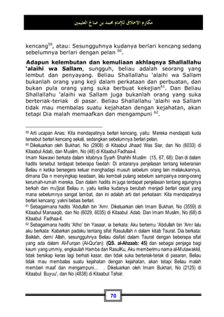 ‫ﺍﻟﻌﺜﻴﻤﲔ‬ ‫ﺻﺎﱀ‬ ‫ﺑﻦ‬ ‫ﳏﻤﺪ‬ ‫ﻟﻺﻣﺎﻡ‬ ‫ﺍﻻﺧﻼﻕ‬ ‫ﻣﻜﺎﺭﻡ‬
66
“Maka disebabkan rahmat dari Allah-lah kamu berlaku lemah
Lembut terhadap mereka. sekiranya kamu bersikap keras lagi
berhati kasar, tentulah mereka menjauhkan diri dari
sekelilingmu. Karena itu ma'afkanlah mereka.” (QS. Ali 'Imran:
159)
Allah juga berfirman:

‫ﺰ‬‫ِﻳ‬‫ﺰ‬‫ﻋ‬ ‫ﻢ‬‫ﹸ‬
‫ﻜ‬ِ‫ﺴ‬‫ﹸ‬
‫ﻔ‬‫ﻧ‬‫ﹶ‬‫ﺃ‬ ‫ﻦ‬ِ‫ﻣ‬ ‫ﹲ‬
‫ﻝ‬‫ﻮ‬
‫ﺳ‬‫ﺭ‬ ‫ﻢ‬‫ﹸ‬
‫ﻛ‬َ‫ﺀ‬‫ﺎ‬‫ﺟ‬ ‫ﺪ‬‫ﹶ‬‫ﻘ‬‫ﹶ‬‫ﻟ‬
‫ﲔ‬ِ‫ﻨ‬ِ‫ﻣ‬‫ﺆ‬
‫ﻤ‬‫ﹾ‬‫ﻟ‬‫ِﺎ‬‫ﺑ‬ ‫ﻢ‬‫ﹸ‬
‫ﻜ‬‫ﻴ‬‫ﹶ‬‫ﻠ‬‫ﻋ‬ 
‫ﺺ‬‫ِﻳ‬‫ﺮ‬‫ﺣ‬ ‫ﻢ‬
‫ﺘ‬ِ‫ﻨ‬‫ﻋ‬ ‫ﺎ‬‫ﻣ‬ ِ‫ﻪ‬‫ﻴ‬‫ﹶ‬‫ﻠ‬‫ﻋ‬

‫ﻢ‬‫ِﻴ‬‫ﺣ‬‫ﺭ‬ 
‫ﻑ‬‫ُﻭ‬
‫ﺀ‬‫ﺭ‬
“Sungguh Telah datang kepadamu seorang Rasul dari kaummu
sendiri, berat terasa olehnya penderitaanmu, sangat
menginginkan (keimanan dan keselamatan) bagimu, amat belas
kasihan lagi Penyayang terhadap orang-orang mukmin.”(QS. at-
Taubah: 128)
Adapun sifat-sifat Beliau Shallallahu ‘alaihi wa Sallam
seluruhnya, maka dia adalah yang utama dalam setiap sifat
terpuji yang telah kita ketahui bersama secara syara' dan tabiat.
Dalam hal kedermawanan: Beliau Shallallahu ‘alaihi wa
Sallam adalah orang yang paling dermawan, ia rela memberi
suatu pemberian yang tidak pernah seseorang pun
melakukannya. Datang seseorang kepada Beliau Shallallahu
‘alaihi wa Sallam, lalu Beliau Shallallahu ‘alaihi wa Sallam
memberinya kambing yang berada di antara dua gunung,
kemudian orang itu pulang ke kaumnya lalu berkata: Wahai
kaumku! Masuklah kalian semua ke dalam agama Islam,
sesungguhnya Muhammad telah memberiku suatu pemberian
yang tidak lagi ditakuti adanya kesusahan setelahnya50
.
50 Dikeluarkan oleh Imam Muslim, No (57  58) di Kitaabul Fadhaa-il.
 