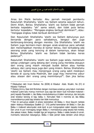 ‫ﺍﻟﻌﺜﻴﻤﲔ‬ ‫ﺻﺎﱀ‬ ‫ﺑﻦ‬ ‫ﳏﻤﺪ‬ ‫ﻟﻺﻣﺎﻡ‬ ‫ﺍﻻﺧﻼﻕ‬ ‫ﻣﻜﺎﺭﻡ‬
67
Jabir bin 'Abdillah berkata: Sama sekali tidak pernah Rasulullah
Shallallahu ‘alaihi wa Sallam jika ditanya lalu berkata: Tidak51
.
Dan ketika Rasulullah Shallallahu ‘alaihi wa Sallam dalam
perjalanan pulang dari perang Hunain, orang-orang arab badui
mengikutinya, meminta bagian darinya. Lalu mereka
menyandarkan Beliau Shallallahu ‘alaihi wa Sallam di sebuah
pohon sehingga selendangnya tersangkut pada pohon tersebut,
sedang beliau masih di atas hewan tunggangannya. Lalu beliau
berkata:
‫ﻧﻌﻤﺎ‬ ‫ِﻀﺎﻩ‬‫ﻌ‬‫ﺍﻟ‬ ‫ﻫﺬﻩ‬ ‫ﻋﺪﺩ‬ ‫ﱄ‬ ‫ﻛﺎﻥ‬ ‫ﻟﻮ‬ ‫ﻓﻮﺍﷲ‬ ‫؟‬ ‫ﺍﻟﺒﺨﻞ‬ ‫ﻋﻠﻲ‬ ‫ﺃﲣﺸﻮﻥ‬ ‫ﺭﺩﺍﺋﻲ‬ ‫ﻋﻠﻲ‬ ‫ﺭﺩﻭﺍ‬
‫ﻛﺬﻭﺑﺎ‬ ‫ﻭﻻ‬ ، ‫ﺟﺒﺎﻧﺎ‬ ‫ﻭﻻ‬ ، ‫ﲞﻴﻼ‬ ‫ﲡﺪﻭﱐ‬ ‫ﻻ‬ ‫ﰒ‬ ، ‫ﺑﻴﻨﻜﻢ‬ ‫ﻟﻘﺴﻤﺘﻪ‬ ،
Kembalikan selendangku! apakah kalian khawatir aku akan
bakhil? Demi Allah, jika saja aku mempunyai unta sejumlah
'idhaah52
(pohon) ini, tentu aku akan membagikannya kepada
kalian, lalu kalian tidak akan lagi mendapatiku sebagai seorang
yang bakhil, pengecut, dan tidak juga sebagai seorang pendusta
53
.
Dan Beliau Shallallahu ‘alaihi wa Sallam juga selalu
mengutamakan orang lain dari pada dirinya sendiri. Dia
Shallallahu ‘alaihi wa Sallam sering memberikan bantuan kepada
orang lain, lalu berlalu darinya sebulan atau dua bulan sedang di
rumahnya tidak pernah dinyalakan api sama sekali 54
.
51 Dikeluarkan oleh Imam Muslim, No (56) di Kitaabul Fadhaa-il.
52 Al-'idhaah ialah pohon besar dan tebal serta mempuyani akar yang kokoh.
53 Dikeluarkan oleh Imam Bukhari, No (2821) di Kitaabul jihaad Was Siar, dan No (3148)
di Kitaabu Fardhil Khumus.
54 Yakni hadits dari 'Aisyah, ia berkata: Sungguh kami dahulu pernah memperhatikan
bulan sabit hingga datang bulan berikutnya, tiga kali bulan sabit dalam dua bulan, sedang
dalam rumah-rumah Nabi n tidak pernah dinyalakan api. Dikeluarkan oleh Imam Bukhari,
No (6459) di Kitaabur Riqaaq, dan Imam Muslim, No (28) di Kitaabuz Zuhd.
 