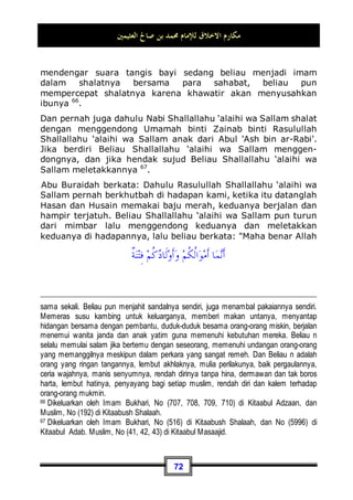 ‫ﺍﻟﻌﺜﻴﻤﲔ‬ ‫ﺻﺎﱀ‬ ‫ﺑﻦ‬ ‫ﳏﻤﺪ‬ ‫ﻟﻺﻣﺎﻡ‬ ‫ﺍﻻﺧﻼﻕ‬ ‫ﻣﻜﺎﺭﻡ‬
68
Ada seorang wanita memberi hadiah kepada Beliau Shallallahu
‘alaihi wa Sallam sebuah baju tebal hasil tenunan seraya
berkata: Wahai Rasulullah, aku pakaikan ini kepadamu, beliau
pun lalu mengambilnya dengan keadaan membutuhkannya
kemudian memakainya. Ada seorang sahabat yang melihatnya
memakai baju tersebut kemudian ia berkata: Wahai Rasulullah,
alangkah bagusnya baju ini, pakaikanlah kepadaku, beliau
menjawab: baiklah. Maka, ketika Nabi Shallallahu ‘alaihi wa
Sallam berdiri para sahabat memaki-maki lelaki tersebut, lalu
mereka berkata: Alangkah bagusnya dirimu ketika engkau
melihat Nabi Shallallahu ‘alaihi wa Sallam mengambilnya dalam
keadaan membutuhkannya, kemudian engkau memintanya dari
beliau, dan sungguh engkau telah mengetahui bahwa tidaklah
beliau dimintai sesuatu lalu mencegahnya (tidak mem-
berikannya), kemudian dia pun berkata: Aku berharap ke-
berkahan dari baju tersebut setelah Nabi Shallallahu ‘alaihi wa
Sallam memakainya, aku berharap agar aku nanti dikafani
dengannya (ketika meninggal)55
.
Dan kedermawanan Beliau Shallallahu ‘alaihi wa Sallam adalah
kedermawanan yang tepat pada tempatnya. Ia n berinfak untuk
Allah Subhanahu wa Ta’ala dan karena Allah; terkadang Beliau
Shallallahu ‘alaihi wa Sallam berinfak untuk orang yang fakir,
atau orang yang membutuhkan, atau di jalan Allah, dan
terkadang sebagai pengikat hati bagi orang yang baru masuk
Islam, atau juga sebagai syari'at untuk umat ini.
Dan dalam hal keberanian: Rasulullah Shallallahu ‘alaihi wa
Sallam adalah orang yang paling pemberani, dan orang yang
paling pertama bertekad kuat dan ingin maju. Jika orang-orang
lari, Dia n tetap saja menetap pada tempatnya, 'Abbas bin 'Abdil
Muththalib berkata: Ketika kaum muslimin saling bertemu
dengan orang-orang kafir –yakni pada perang Hunain- kaum
muslimin lari berhamburan, adapun Rasulullah Shallallahu ‘alaihi
55 Dikeluarkan oleh Imam Bukhari, No (6036) di Kitaabul Adab.
 