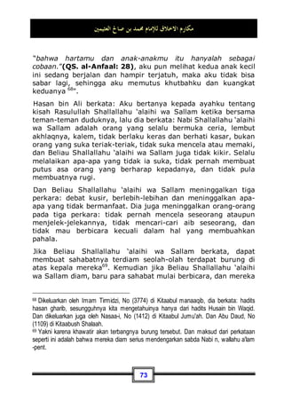 ‫ﺍﻟﻌﺜﻴﻤﲔ‬ ‫ﺻﺎﱀ‬ ‫ﺑﻦ‬ ‫ﳏﻤﺪ‬ ‫ﻟﻺﻣﺎﻡ‬ ‫ﺍﻻﺧﻼﻕ‬ ‫ﻣﻜﺎﺭﻡ‬
69
wa Sallam dengan cepat melompat ke atas seekor baghlah56
menuju ke rombongan orang-orang kafir, sedangkan aku
berusaha mengambil tali kekangnya, aku menariknya dengan
harapan agar tidak lari dengan kencang. Dan Beliau Shallallahu
‘alaihi wa Sallam ketika itu berkata:
‫ﺍﳌﻄﻠﺐ‬ ‫ﻋﺒﺪ‬ ‫ﺍﺑﻦ‬ ‫ﺃﻧﺎ‬ ، ‫ﻛﺬﺏ‬ ‫ﻻ‬ ‫ﺍﻟﻨﱯ‬ ‫ﺃﻧﺎ‬
Aku seorang Nabi takkan dusta, Akulah putra 'Abdil
Muththalib57
.
Ali bin Abi Thalib berkata: Kita dahulu, jika api peperangan telah
panas berkacamuk, dan kaum muslimin telah bertemu dengan
para musuh, kita berlindung dengan Rasulullah Shallallahu
‘alaihi wa Sallam. Dan tidak ada seorang pun yang lebih dekat
dengan musuh dari Beliau Shallallahu ‘alaihi wa Sallam 58
.
Anas bin Malik berkata: Rasulullah Shallallahu ‘alaihi wa Sallam
adalah orang yang paling baik, paling dermawan, dan paling
pemberani. Sungguh, pada suatu malam penduduk kota
Madinah ketakutan, orang-orang pun berlarian menuju ke arah
suara, dan Rasulullah Shallallahu ‘alaihi wa Sallam ketika sedang
pulang bertemu dengan mereka – dan beliau telah mendahului
mereka kepada suara tersebut – sedang beliau berada di atas
kuda milik Abu Thalhah yang tidak berpelana dengan pedang di
lehernya seraya berkata: Janganlah kalian takut, janganlah
kalian takut!, Anas berkata: Kita pun mendapatinya berlari
56Hewan hasil perkawinan silang antara kuda dan keledai -pent.
57 Dikeluarkan oleh Imam Muslim, No (76) di Kitaabul Jihaad Was Siar. Dan juga
dikeluarkan oleh Imam Bukhari dengan lafadz seperti itu dari hadits al-Barraa' bin 'Aajib,
No (2864) di Kitaabul Jihaad, dan No (4315  4317) di Kitaabul Maghaazii.
58 Dikeluarkan oleh Imam Ahmad di kitabnya al-Musnad (1 / 156), dan oleh Muslim sama
seperti itu, No (79) di Kitaabul Jihaad, dari hadits al-Barraa' bin 'Aazib.
 