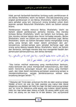 ‫ﺍﻟﻌﺜﻴﻤﲔ‬ ‫ﺻﺎﱀ‬ ‫ﺑﻦ‬ ‫ﳏﻤﺪ‬ ‫ﻟﻺﻣﺎﻡ‬ ‫ﺍﻻﺧﻼﻕ‬ ‫ﻣﻜﺎﺭﻡ‬
70
kencang59
, atau: Sesungguhnya kudanya berlari kencang sedang
sebelumnya berlari dengan pelan 60
.
Adapun kelembutan dan kemuliaan akhlaqnya Shallallahu
‘alaihi wa Sallam, sungguh, beliau adalah seorang yang
lembut dan penyayang. Beliau Shallallahu ‘alaihi wa Sallam
bukanlah orang yang keji dalam perkataan dan perbuatan, dan
bukan pula orang yang suka berbuat kekejian61
. Dan Beliau
Shallallahu ‘alaihi wa Sallam juga bukanlah orang yang suka
berteriak-teriak di pasar. Beliau Shallallahu ‘alaihi wa Sallam
tidak mau membalas suatu kejahatan dengan kejahatan, akan
tetapi Dia malah memaafkan dan mengampuni 62
.
59 Arti ucapan Anas: Kita mendapatinya berlari kencang, yaitu: Mereka mendapati kuda
tersebut berlari kencang sekali, sedangkan sebelumnya berlari pelan.
60 Dikeluarkan oleh Bukhari, No (2908) di Kitaabul Jihaad Was Siar, dan No (6033) di
Kitaabul Adab, dan Muslim, No (48) di Kitaabul Fadhaa-il.
Imam Nawawi berkata dalam kitabnya Syarh Shahihi Muslim (15, 67, 68): Dan di dalam
hadits tersebut terdapat beberapa faedah: Di antaranya penjelasan tentang keberanian
Beliau n ketika bersegera keluar menghadapi musuh sebelum orang lain melakukannya,
dimana Dia n menyingkap keadaan, lalu kembali pulang sebelum sampainya orang-orang
kerumah-rumah mereka. Dan dalam hadits ini juga terdapat penjelasan tentang agungnya
berkah dan mu'jizat Beliau n, yaitu ketika kudanya berubah menjadi berlari cepat yang
mana sebelumnya sangat lambat, dan ini adalah arti dari perkataan: Kita mendapatinya
berlari kencang: yakni bebas berlari.
61 Sebagaimana hadits 'Abdullah bin 'Amr. Dikeluarkan oleh Imam Bukhari, No (3559) di
Kitaabul Manaaqib, dan No (6029, 6035) di Kitaabul Adab. Dan Imam Muslim, No (68) di
Kitaabul Fadhaa-il.
62 Sebagaimana hadits 'Atho' bin Yasaar, ia berkata: Aku bertemu 'Abdullah bin 'Amr lalu
aku berkata: Kabarkan padaku tentang sifat Rasulullah n dalam kitab Taurat. Dia berkata:
Baiklah, demi Allah, sesungguhnya Beliau disifati dalam Taurat dengan beberapa sifat
yang ada dalam Al-Furqan (Al-Qur'an): (QS. al-Ahzaab: 45) dan sebagai penjaga bagi
kaum yang ummiy, engkaulah Hamba dan RasulKu, Aku memberimu nama al-Mutawakkil,
tidak bersikap keras lagi berhati kasar, dan tidak suka berteriak-teriak di pasaran, Beliau
tidak mau membalas suatu kejahatan dengan kejahatan, akan tetapi Beliau malah
memberi maaf dan mengampuni… . Dikeluarkan oleh Imam Bukhari, No (2125) di
Kitaabul Buyuu', dan No (4838) di Kitaabut Tafsiir.
 