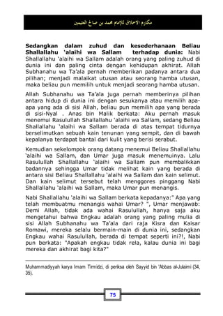 ‫ﺍﻟﻌﺜﻴﻤﲔ‬ ‫ﺻﺎﱀ‬ ‫ﺑﻦ‬ ‫ﳏﻤﺪ‬ ‫ﻟﻺﻣﺎﻡ‬ ‫ﺍﻻﺧﻼﻕ‬ ‫ﻣﻜﺎﺭﻡ‬
71
Anas bin Malik berkata: Aku pernah menjadi pembantu
Rasulullah Shallallahu ‘alaihi wa Sallam selama sepuluh tahun.
Demi Allah, Beliau Shallallahu ‘alaihi wa Sallam tidak pernah
berkata kepadaku ah sama sekali, dan tidak pula beliau
bertutur kepadaku: Mengapa engkau berbuat demikian?, atau:
mengapa engkau tidak berbuat demikian?63
.
Dan Rasulullah Shallallahu ‘alaihi wa Sallam dahulunya pun
bercanda dengan para sahabatnya, bergaul dan juga
berbincang-bincang dengan mereka. Dia Shallallahu ‘alaihi wa
Sallam juga bermain-main dengan anak-anaknya para sahabat
dan menempatkan mereka di kamar beliau. Dan terkadang ada
seorang anak yang kencing di dalam kamarnya, akan tetapi
Beliau Shallallahu ‘alaihi wa Sallam tidak berlaku keras
padanya64
.
Rasulullah Shallallahu ‘alaihi wa Sallam juga selalu memenuhi
setiap undangan yang datang dari orang yang merdeka ataupun
dari orang yang masih menjadi budak belian atau hamba
sahaya, dari yang kaya juga dari yang miskin. Beliau Shallallahu
‘alaihi wa Sallam mau menjenguk orang yang sakit meskipun
berada di ujung kota Madinah, dan juga mau menerima udzur
atau alasan dari orang yang memintanya65
. Dan jika beliau
63 Dikeluarkan oleh Imam Bukhari, No (6038) di Kitaabul Adab. Muslim, No (51) di
Kitaabul Fadhaa-il.
64 Datang Ummu Qais binti Muhshan dengan membawa anaknya yang belum memakan
makanan (yakni baru mampu meminum susu saja dan belum kuat memakan makanan -
pent) kepada Rasulullah n, lalu Beliau mendudukkannya di dalam kamarnya, dan ternyata
anak tersebut kencing di baju beliau n. Kemudian Nabi n meminta air, lalu Beliau
memercikkannya pada baju tersebut dan tidak mencucinya.
65 Dan ini semuanya adalah di antara kerendahan diri Beliau n. Ibnul Qayyim berkata
dalam kitabnya Madaarijuss Saalikiin (2 / 310) perihal kerendahan diri Beliau n: Dan jika
Beliau n melewati sekumpulan anak kecil, ia pun mengucapkan salam kepada mereka.
Dan umat ini pun memegang tangan Beliau n, membawanya pergi sesuka hati mereka.
Jika selesai makan, Beliau menjilati tiga jari tangannya. Beliau n selalu berada di rumah,
membantu kebutuhan keluarganya. Beliau n tidak pernah balas dendam untuk dirinya
 