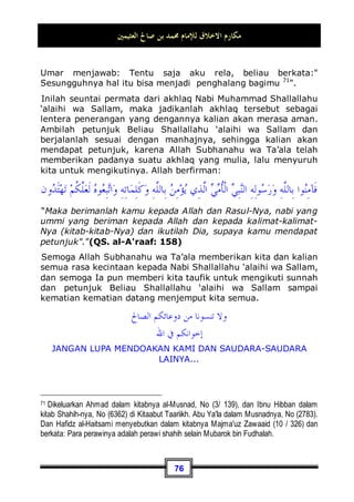 ‫ﺍﻟﻌﺜﻴﻤﲔ‬ ‫ﺻﺎﱀ‬ ‫ﺑﻦ‬ ‫ﳏﻤﺪ‬ ‫ﻟﻺﻣﺎﻡ‬ ‫ﺍﻻﺧﻼﻕ‬ ‫ﻣﻜﺎﺭﻡ‬
72
mendengar suara tangis bayi sedang beliau menjadi imam
dalam shalatnya bersama para sahabat, beliau pun
mempercepat shalatnya karena khawatir akan menyusahkan
ibunya 66
.
Dan pernah juga dahulu Nabi Shallallahu ‘alaihi wa Sallam shalat
dengan menggendong Umamah binti Zainab binti Rasulullah
Shallallahu ‘alaihi wa Sallam anak dari Abul 'Ash bin ar-Rabi'.
Jika berdiri Beliau Shallallahu ‘alaihi wa Sallam menggen-
dongnya, dan jika hendak sujud Beliau Shallallahu ‘alaihi wa
Sallam meletakkannya 67
.
Abu Buraidah berkata: Dahulu Rasulullah Shallallahu ‘alaihi wa
Sallam pernah berkhutbah di hadapan kami, ketika itu datanglah
Hasan dan Husain memakai baju merah, keduanya berjalan dan
hampir terjatuh. Beliau Shallallahu ‘alaihi wa Sallam pun turun
dari mimbar lalu menggendong keduanya dan meletakkan
keduanya di hadapannya, lalu beliau berkata: Maha benar Allah
‫ﻣ‬‫ﹶ‬‫ﺃ‬ ‫ﺎ‬‫ﻤ‬
‫ﻧ‬‫ﹶ‬‫ﺃ‬
‫ﹲ‬
‫ﺔ‬‫ﻨ‬‫ﺘ‬ِ‫ﻓ‬ ‫ﻢ‬‫ﹸ‬
‫ﻛ‬
‫ﺩ‬‫ﹶﺎ‬‫ﻟ‬‫ﻭ‬‫ﹶ‬‫ﺃ‬‫ﻭ‬ ‫ﻢ‬‫ﹸ‬
‫ﻜ‬‫ﹸ‬
‫ﻟ‬‫ﺍ‬‫ﻮ‬
sama sekali. Beliau pun menjahit sandalnya sendiri, juga menambal pakaiannya sendiri.
Memeras susu kambing untuk keluarganya, memberi makan untanya, menyantap
hidangan bersama dengan pembantu, duduk-duduk besama orang-orang miskin, berjalan
menemui wanita janda dan anak yatim guna memenuhi kebutuhan mereka. Beliau n
selalu memulai salam jika bertemu dengan seseorang, memenuhi undangan orang-orang
yang memanggilnya meskipun dalam perkara yang sangat remeh. Dan Beliau n adalah
orang yang ringan tangannya, lembut akhlaknya, mulia perilakunya, baik pergaulannya,
ceria wajahnya, manis senyumnya, rendah dirinya tanpa hina, dermawan dan tak boros
harta, lembut hatinya, penyayang bagi setiap muslim, rendah diri dan kalem terhadap
orang-orang mukmin.
66 Dikeluarkan oleh Imam Bukhari, No (707, 708, 709, 710) di Kitaabul Adzaan, dan
Muslim, No (192) di Kitaabush Shalaah.
67 Dikeluarkan oleh Imam Bukhari, No (516) di Kitaabush Shalaah, dan No (5996) di
Kitaabul Adab. Muslim, No (41, 42, 43) di Kitaabul Masaajid.
 