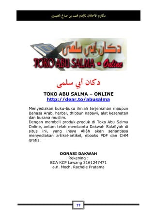 ‫ﺍﻟﻌﺜﻴﻤﲔ‬ ‫ﺻﺎﱀ‬ ‫ﺑﻦ‬ ‫ﳏﻤﺪ‬ ‫ﻟﻺﻣﺎﻡ‬ ‫ﺍﻻﺧﻼﻕ‬ ‫ﻣﻜﺎﺭﻡ‬
73
“bahwa hartamu dan anak-anakmu itu hanyalah sebagai
cobaan.”(QS. al-Anfaal: 28), aku pun melihat kedua anak kecil
ini sedang berjalan dan hampir terjatuh, maka aku tidak bisa
sabar lagi, sehingga aku memutus khutbahku dan kuangkat
keduanya 68
.
Hasan bin Ali berkata: Aku bertanya kepada ayahku tentang
kisah Rasulullah Shallallahu ‘alaihi wa Sallam ketika bersama
teman-teman duduknya, lalu dia berkata: Nabi Shallallahu ‘alaihi
wa Sallam adalah orang yang selalu bermuka ceria, lembut
akhlaqnya, kalem, tidak berlaku keras dan berhati kasar, bukan
orang yang suka teriak-teriak, tidak suka mencela atau memaki,
dan Beliau Shallallahu ‘alaihi wa Sallam juga tidak kikir. Selalu
melalaikan apa-apa yang tidak ia suka, tidak pernah membuat
putus asa orang yang berharap kepadanya, dan tidak pula
membuatnya rugi.
Dan Beliau Shallallahu ‘alaihi wa Sallam meninggalkan tiga
perkara: debat kusir, berlebih-lebihan dan meninggalkan apa-
apa yang tidak bermanfaat. Dia juga meninggalkan orang-orang
pada tiga perkara: tidak pernah mencela seseorang ataupun
menjelek-jelekannya, tidak mencari-cari aib seseorang, dan
tidak mau berbicara kecuali dalam hal yang membuahkan
pahala.
Jika Beliau Shallallahu ‘alaihi wa Sallam berkata, dapat
membuat sahabatnya terdiam seolah-olah terdapat burung di
atas kepala mereka69
. Kemudian jika Beliau Shallallahu ‘alaihi
wa Sallam diam, baru para sahabat mulai berbicara, dan mereka
68 Dikeluarkan oleh Imam Tirmidzi, No (3774) di Kitaabul manaaqib, dia berkata: hadits
hasan gharib, sesungguhnya kita mengetahuinya hanya dari hadits Husain bin Waqid.
Dan dikeluarkan juga oleh Nasaa-i, No (1412) di Kitaabul Jumu'ah. Dan Abu Daud, No
(1109) di Kitaabush Shalaah.
69 Yakni karena khawatir akan terbangnya burung tersebut. Dan maksud dari perkataan
seperti ini adalah bahwa mereka diam serius mendengarkan sabda Nabi n, wallahu a'lam
-pent.
 