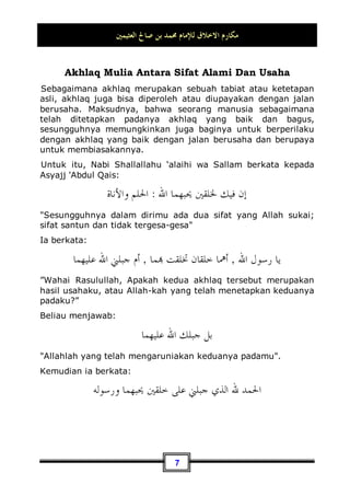 ‫ﺍﻟﻌﺜﻴﻤﲔ‬ ‫ﺻﺎﱀ‬ ‫ﺑﻦ‬ ‫ﳏﻤﺪ‬ ‫ﻟﻺﻣﺎﻡ‬ ‫ﺍﻻﺧﻼﻕ‬ ‫ﻣﻜﺎﺭﻡ‬
6
Masalah: Qishash.
Para ulama telah menjelaskan tentang masalah qishash ini,
yakni seandainya seseorang melakukan tindakan kriminal
terhadap orang lain, apakah harus ditegakkan hukum qishash
pada si pelaku ataukah tidak?. Mereka menyebutkan bahwa
hukum qishash dalam syari'at ajaran Yahudi wajib dan harus
dilaksanakan, tidak ada pilihan bagi keluarga si korban dalam
masalah tersebut. Adapun hukum qishash dalam ajaran Nasrani
kebalikan dari ajaran Yahudi, yakni kewajiban memaafkan si
pelaku. Akan tetapi, syari'at kita telah datang secara sempurna
dari kedua sisi tersebut, boleh ditegakkan hukum dengan cara
di-qishash, boleh juga dengan cara memaafkan si pelaku.
Karena dengan melaksanaan hukum qishash terhadap si pelaku
yang disebabkan oleh tindakan kriminalnya akan dapat menahan
atau mencegah tindak kejahatan yang lainnya. Sedangkan
memaafkannya merupakan tindakan baik dan bagus, serta
memberikan perbuatan yang ma'ruf terhadap orang yang
dimaafkan. Maka, Alhamdulillah telah datang syari'at kita ini
dalam keadaan yang sempurna, dimana Allah Subhanahu wa
Ta’ala telah memberikan dua pilihan kepada orang yang
mempunyai hak, yaitu antara memberi maaf jika kondisinya
memungkinkan demikian atau mengambil haknya jika
kondisinya lebih mendukung untuk dilaksanakannya hal
tersebut. Dan hal ini - tidak diragukan lagi - tentu lebih baik dari
syari'at Yahudi yang telah menghilangkan hak keluarga korban
untuk memberi maaf pada si pelaku, yang mungkin saja
terdapat kemashlahatan di dalamnya. Dan juga, tentu lebih baik
dari syari'at Nasrani yang telah menghilangkan hak keluarga
korban juga, yang mana wajib atas mereka untuk memberi
maaf, padahal mungkin saja ada kemashlahatan dari balasan
dan pelaksanaan hukuman qishash tersebut.
 