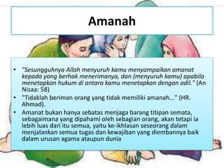 Amanah
• "Sesungguhnya Allah menyuruh kamu menyampaikan amanat
kepada yang berhak menerimanya, dan (menyuruh kamu) apabila
menetapkan hukum di antara kamu menetapkan dengan adil." (An
Nisaa: 58)
• "Tidaklah beriman orang yang tidak memiliki amanah..." (HR.
Ahmad).
• Amanat bukan hanya sebatas menjaga barang titipan semata,
sebagaimana yang dipahami oleh sebagian orang, akan tetapi ia
lebih luas dari itu semua, yaitu ke-ikhlasan seseorang dalam
menjalankan semua tugas dan kewajiban yang diembannya baik
dalam urusan agama ataupun dunia
 