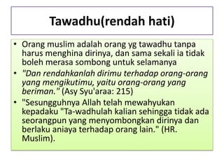 Tawadhu(rendah hati)
• Orang muslim adalah orang yg tawadhu tanpa
harus menghina dirinya, dan sama sekali ia tidak
boleh merasa sombong untuk selamanya
• "Dan rendahkanlah dirimu terhadap orang-orang
yang mengikutimu, yaitu orang-orang yang
beriman." (Asy Syu'araa: 215)
• "Sesungguhnya Allah telah mewahyukan
kepadaku "Ta-wadhulah kalian sehingga tidak ada
seorangpun yang menyombongkan dirinya dan
berlaku aniaya terhadap orang lain." (HR.
Muslim).
 