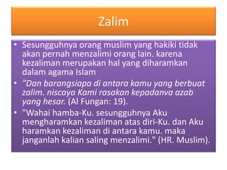 Zalim
• Sesungguhnya orang muslim yang hakiki tidak
akan pernah menzalimi orang lain. karena
kezaliman merupakan hal yang diharamkan
dalam agama Islam
• "Dan barangsiapa di antara kamu yang berbuat
zalim. niscaya Kami rasakan kepadanva azab
yang hesar. (Al Fungan: 19).
• "Wahai hamba-Ku. sesungguhnya Aku
mengharamkan kezaliman atas diri-Ku. dan Aku
haramkan kezaliman di antara kamu. maka
janganlah kalian saling menzalimi." (HR. Muslim).
 