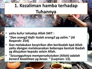 1. Kezaliman hamba terhadap
Tuhannya
• yaitu kufur tehadap Allah SWT :
• "Dan orang2 Kafir itulah orang2 yg zalim." (Al
Baqarah: 254)
• Dan melakukan kesyirikan dlm beribadah kpd Allah
yaitu dengan melaksanakan beberapa bentuk ibadah
yg ditujukan kepada selain Allah.
• "Sesungguhnya mempersekutukan (Allah) adalah
benar2 kezaliman yg besar. " (Luqman: 13).
 