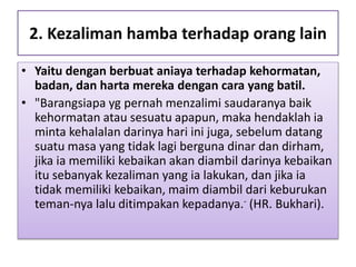 2. Kezaliman hamba terhadap orang lain
• Yaitu dengan berbuat aniaya terhadap kehormatan,
badan, dan harta mereka dengan cara yang batil.
• "Barangsiapa yg pernah menzalimi saudaranya baik
kehormatan atau sesuatu apapun, maka hendaklah ia
minta kehalalan darinya hari ini juga, sebelum datang
suatu masa yang tidak lagi berguna dinar dan dirham,
jika ia memiliki kebaikan akan diambil darinya kebaikan
itu sebanyak kezaliman yang ia lakukan, dan jika ia
tidak memiliki kebaikan, maim diambil dari keburukan
teman-nya lalu ditimpakan kepadanya.- (HR. Bukhari).
 