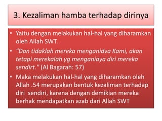 3. Kezaliman hamba terhadap dirinya
• Yaitu dengan melakukan hal-hal yang diharamkan
oleh Allah SWT.
• "Dan tidaklah mereka menganidva Kami, akan
tetapi merekalah yg menganiaya diri mereka
sendirt." (Al Bagarah: 57)
• Maka melakukan hal-hal yang diharamkan oleh
Allah .54 merupakan bentuk kezaliman terhadap
diri sendiri, karena dengan demikian mereka
berhak mendapatkan azab dari Allah SWT
 