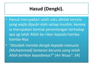 Hasud (Dengki).
• Hasud merupakan salah satu akhlak tercela
yang wajib dijauhi oleh setiap muslim. karena
ia merupakan bentuk penentangan terhadap
apa yg telah Allah be-rikan kepada hamba-
hamba-Nya
• "Ataukah mereka dengki kepada manusia
(Muhammad) lantaran karunia yang telah
Allah berikan kepadanya?" (An Nisaa": 54)
 