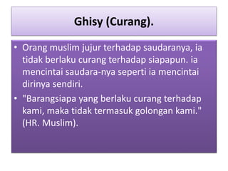 Ghisy (Curang).
• Orang muslim jujur terhadap saudaranya, ia
tidak berlaku curang terhadap siapapun. ia
mencintai saudara-nya seperti ia mencintai
dirinya sendiri.
• "Barangsiapa yang berlaku curang terhadap
kami, maka tidak termasuk golongan kami."
(HR. Muslim).
 
