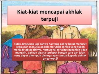 Kiat-kiat mencapai akhlak
terpuji
Tidak diragukan lagi bahwa hal yang paling berat menurut
kebiasaan manusia adalah merubah akhlak yang sudah
menjadi tabiat dirinya. Namun hal tersebut bukanlah tidak
mungkin, bahkan disana terdapat banyak cara dan jalan
yang dapat ditempuh olehnya agar sampai kepada akhlak
yang terpuji
 