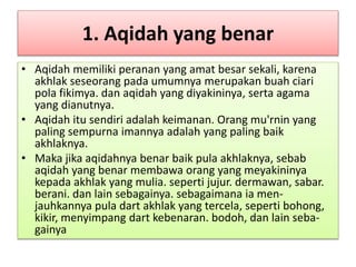 1. Aqidah yang benar
• Aqidah memiliki peranan yang amat besar sekali, karena
akhlak seseorang pada umumnya merupakan buah ciari
pola fikimya. dan aqidah yang diyakininya, serta agama
yang dianutnya.
• Aqidah itu sendiri adalah keimanan. Orang mu'rnin yang
paling sempurna imannya adalah yang paling baik
akhlaknya.
• Maka jika aqidahnya benar baik pula akhlaknya, sebab
aqidah yang benar membawa orang yang meyakininya
kepada akhlak yang mulia. seperti jujur. dermawan, sabar.
berani. dan lain sebagainya. sebagaimana ia men-
jauhkannya pula dart akhlak yang tercela, seperti bohong,
kikir, menyimpang dart kebenaran. bodoh, dan lain seba-
gainya
 