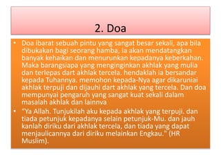 2. Doa
• Doa ibarat sebuah pintu yang sangat besar sekali, apa bila
dibukakan bagi seorang hamba, ia akan mendatangkan
banyak kehaikan dan menurunkan kepadanya keberkahan.
Maka barangsiapa yang menginginkan akhlak yang mulia
dan terlepas dart akhlak tercela. hendaklah ia bersandar
kepada Tuhannya. memohon kepada-Nya agar dikaruniai
akhlak terpuji dan dijauhi dart akhlak yang tercela. Dan doa
mempunyai pengaruh yang sangat kuat sekali dalam
masalah akhlak dan lainnva
• “Ya Allah. Tunjukilah aku kepada akhlak yang terpuji. dan
tiada petunjuk kepadanya selain petunjuk-Mu. dan jauh
kanlah diriku dari akhlak tercela, dan tiada yang dapat
menjaulicannya dari diriku melainkan Engkau." (HR
Muslim).
 
