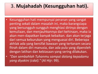 3. Mujahadah (Kesungguhan hati).
• Kesungguhan hati mempunyai peranan yang sangat
penting sekali dalam masalah ini, maka barangsiapa
yang bersungguh-sungguh menghiasi dirinya dengan
kemuliaan, dan menjauhkannya dari kehinaan, maka ia
akan men-dapatkan banyak kebaikan. dan akan terjaga
dari semua keburukan yang menguasai diri. Beberapa
akhlak ada yang bersifat bawaan yang tertanam secara
fitrah dalam diri manusia, dan ada pula yang diperoleh
dengan latihan dan kebiasaan yang sering dilakukan.
• "Dan sembahlah Tuhanmu sampai datang kepadamu
yang diyakini (cdal)." (Al Hijr: 99).
 