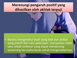 Merenungi pengaruh positif yang
dihasilkan oleh akhlak terpuji
• Karena mengetahui buah yang baik dan akibat
yang positif dari satu pekerjaan. merupakan salah
satu sebab terbesar yang dapat mendorong
seseorang berusaha keras untuk mengerjakannya.
 