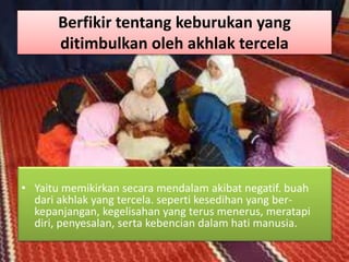 Berfikir tentang keburukan yang
ditimbulkan oleh akhlak tercela
• Yaitu memikirkan secara mendalam akibat negatif. buah
dari akhlak yang tercela. seperti kesedihan yang ber-
kepanjangan, kegelisahan yang terus menerus, meratapi
diri, penyesalan, serta kebencian dalam hati manusia.
 