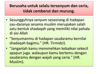 Berusaha untuk selalu tersenyum dan ceria,
tidak cemberut dan murung.
• Sesungguhnya senyum seseorang di hadapan
sau-daranya sesama muslim merupakan salah
satu bentuk shadaqah yang memiliki nilai pahala
di sisi Allah
• "Senyumanmu di hadapan saudaramu bernilai
shadaqah bagimu." (HR. Tirmidzi).
• "Janganlah kamu meremehkan kebaikan sekecil
apapun juga. walaupun kamu bertemu dengan
saudaramu dengan wajah yang ceria." (HR.
Muslim).
 