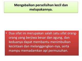 Mengabaikan perselisihan kecil dan
melupakannya.
• Dua sifat ini merupakan salah satu sifat orang-
orang yang berjiwa besar dan agung, dan
keduanya dapat membantu menimbulkan
kecintaan dan melanggengkan-nya, serta
mampu memadamkan api permusuhan.
 