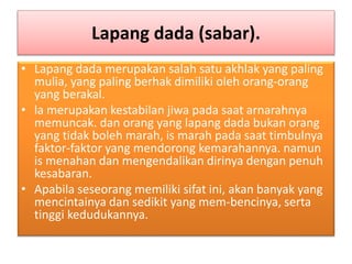 Lapang dada (sabar).
• Lapang dada merupakan salah satu akhlak yang paling
mulia, yang paling berhak dimiliki oleh orang-orang
yang berakal.
• la merupakan kestabilan jiwa pada saat arnarahnya
memuncak. dan orang yang lapang dada bukan orang
yang tidak boleh marah, is marah pada saat timbulnya
faktor-faktor yang mendorong kemarahannya. namun
is menahan dan mengendalikan dirinya dengan penuh
kesabaran.
• Apabila seseorang memiliki sifat ini, akan banyak yang
mencintainya dan sedikit yang mem-bencinya, serta
tinggi kedudukannya.
 