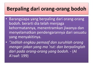 Berpaling dari orang-orang bodoh
• Barangsiapa yang berpaling dari orang-orang
bodoh. berarti dia telah menjaga
kehormatannya, menentramkan jiwanya dan
menyelamatkan pendengarannya dari sesuatu
yang menyakitinya.
• "Jadilah engkau pemaaf dan suruhlah orang
menger-jakan yang ma 'rut: dan berpalinglah
dari pada orang-orang yang bodoh. - (Al
A'raaf: 199)
 
