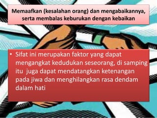 Memaafkan (kesalahan orang) dan mengabaikannya,
serta membalas keburukan dengan kebaikan
• Sifat ini merupakan faktor yang dapat
mengangkat kedudukan seseorang, di samping
itu juga dapat mendatangkan ketenangan
pada jiwa dan menghilangkan rasa dendam
dalam hati
 