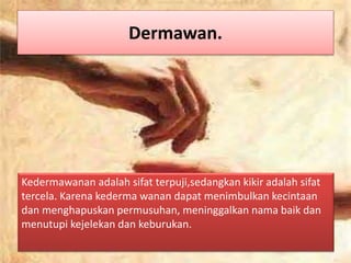 Dermawan.
Kedermawanan adalah sifat terpuji,sedangkan kikir adalah sifat
tercela. Karena kederma wanan dapat menimbulkan kecintaan
dan menghapuskan permusuhan, meninggalkan nama baik dan
menutupi kejelekan dan keburukan.
 
