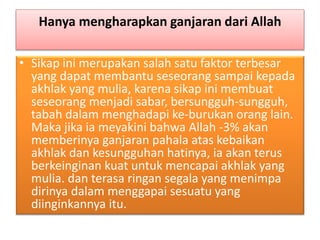 Hanya mengharapkan ganjaran dari Allah
• Sikap ini merupakan salah satu faktor terbesar
yang dapat membantu seseorang sampai kepada
akhlak yang mulia, karena sikap ini membuat
seseorang menjadi sabar, bersungguh-sungguh,
tabah dalam menghadapi ke-burukan orang lain.
Maka jika ia meyakini bahwa Allah -3% akan
memberinya ganjaran pahala atas kebaikan
akhlak dan kesungguhan hatinya, ia akan terus
berkeinginan kuat untuk mencapai akhlak yang
mulia. dan terasa ringan segala yang menimpa
dirinya dalam menggapai sesuatu yang
diinginkannya itu.
 