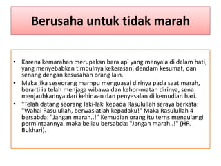 Berusaha untuk tidak marah
• Karena kemarahan merupakan bara api yang menyala di dalam hati,
yang menyebabkan timbulnya kekerasan, dendam kesumat, dan
senang dengan kesusahan orang lain.
• Maka jika seseorang marnpu menguasai dirinya pada saat marah,
berarti ia telah menjaga wibawa dan kehor-matan dirinya, sena
menjauhkannya dari kehinaan dan penyesalan di kemudian hari.
• "Telah datang seorang laki-laki kepada Rasulullah seraya berkata:
"Wahai Rasulullah, berwasiatlah kepadaku!" Maka Rasulullah 4
bersabda: "Jangan marah..!" Kemudian orang itu terns mengulangi
permintaannya. maka beliau bersabda: "Jangan marah..!" (HR.
Bukhari).
 