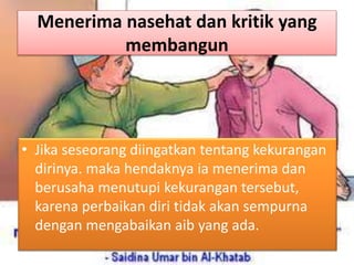 Menerima nasehat dan kritik yang
membangun
• Jika seseorang diingatkan tentang kekurangan
dirinya. maka hendaknya ia menerima dan
berusaha menutupi kekurangan tersebut,
karena perbaikan diri tidak akan sempurna
dengan mengabaikan aib yang ada.
 