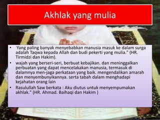 Akhlak yang mulia
• -Yang paling banyak menyebabkan manusia masuk ke dalam surga
adalah Taqwa kepada Allah dan budi pekerti yang mulia." (HR.
Tirmidzi dan Hakim).
• wajah yang berseri-seri, berbuat kebajikan. dan meninggalkan
perbuatan yang dapat mencelakakan manusia, termasuk di
dalamnya men-jaga perkataan yang baik. mengendalikan amarah
dan menyembunyikannya. serta tabah dalam menghadapi
kejahatan orang lain
• Rasulullah Saw berkata : Aku diutus untuk menyempumakan
akhlak." (HR. Ahmad. Baihaqi dan Hakim )
 