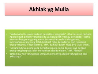 Akhlak yg Mulia
• "Wahai Abu Hurairah berbudi pekertilah yang baik". Abu Hurairah berkata:
Apakah Budi pekerti yang baik itu ya Rasulullah? Beliau bersabda: "Kamu
menyambung orang yang memutuskan silaturrahmi denganmu,
memaafkan orang yang telah berbuat zalim kepadamu, dan memberi
orang yang telah menolakrnu." (HR. Baihaqi dalam kitab Syu-'abul ]man).
• "Sesungguhnya orang yang berakhlak mulia sama derajat-nya dengan
orang yang berpuasa dan mendirikan shalat malam." (HR. Ahmad).
• -Orang mu'min yang paling sempurna imannya adalah yang paling baik
akhlaknya."
 