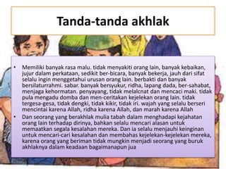 Tanda-tanda akhlak
• Memiliki banyak rasa malu. tidak menyakiti orang lain, banyak kebaikan,
jujur dalam perkataan, sedikit ber-bicara, banyak bekerja, jauh dari sifat
selalu ingin menggetahui urusan orang lain. berbakti dan banyak
bersilaturrahmi. sabar. banyak bersyukur, ridha, lapang dada, ber-sahabat,
menjaga kehormatan. penyayang, tidak melalcnat dan mencaci maki. tidak
pula mengadu domba dan men-ceritakan kejelekan orang lain. tidak
tergesa-gesa, tidak dengki, tidak kikir, tidak iri. wajah yang selalu berseri
mencintai karena Allah, ridha karena Allah, dan marah karena Allah
• Dan seorang yang berakhlak mulia tabah dalam menghadapi kejahatan
orang lain terhadap dirinya, bahkan selalu mencari alasan untuk
memaatkan segala kesalahan mereka. Dan ia selalu menjauhi keinginan
untuk mencari-cari kesalahan dan membahas kejelekan-kejelekan mereka,
karena orang yang beriman tidak mungkin menjadi seorang yang buruk
akhlaknya dalam keadaan bagaimanapun jua
 