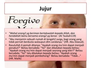 Jujur
• "Wahal orang2 yg beriman bertakwalah kepada Allah, dan
hendaklah kamu bersama orang2 yg benar.- (At Taubah119)
• "Aku menjamin sebuah rumah di tengah2 surga, bagi orang yang
tidak pernah berdusta walaupun dlm candanya." (HR. Abu Dawud).
• Rasulullah 4 pemah ditanya: "Apakah orang mu'min dapat menjadi
penakut?" Beliau bersabda: "Ya!" dan dikatakan kepada beliau:
"Apakah orang mu'min dapat menjadi seorang yang kikir?" Beliau
bersabda: "Ya!" lalu dikatakan kepada beliau: "Apakah orang
mu'min dapat menjadi pembohong?- Beliau bersabda: "Tidak..."
(HR. Malik)
 